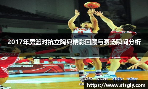 2017年男篮对抗立陶宛精彩回顾与赛场瞬间分析